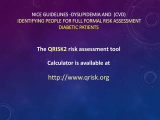 NICE GUIDELINES -DYSLIPIDEMIA AND (CVD)
IDENTIFYING PEOPLE FOR FULL FORMAL RISK ASSESSMENT
DIABETIC PATIENTS
The QRISK2 risk assessment tool
Calculator is available at
http://www.qrisk.org
 