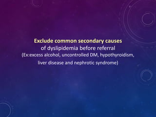 Exclude common secondary causes
of dyslipidemia before referral
(Ex:excess alcohol, uncontrolled DM, hypothyroidism,
liver disease and nephrotic syndrome)
 