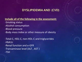 DYSLIPIDEMIA AND (CVD)
Include all of the following in the assessment:
-Smoking status
-Alcohol consumption
-Blood pressure
-Body mass index or other measure of obesity
-Total-C, HDL-C, non-HDL-C and triglycerides
-HbA1c
-Renal function and e-GFR
-Transaminase level (ALT , AST )
-TSH
 