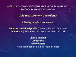 NICE : LIPID MODIFICATION THERAPY FOR THE PRIMARY AND
SECONDARY PREVENTION OF CVD
Lipid measurement and referral
A fasting sample is not needed
Measure a full lipid profile (Total-C , HDL – C , TAG ) and
(non-HDL-C ) to achieve the best estimate of CVD risk
Clinical findings
Lipid profile
Family history
=The likelihood of a familial lipid disorder
 