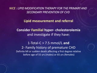 NICE : LIPID MODIFICATION THERAPY FOR THE PRIMARY AND
SECONDARY PREVENTION OF CVD
Lipid measurement and referral
Consider Familial hyper- cholesterolemia
and investigate if they have:
1-Total-C > 7.5 mmol/L and
2- Family history of premature CHD
Definite MI or sudden death affecting a first degree relative
before age of 55 yrs (males) or 65 yrs (females)
 