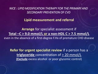 NICE : LIPID MODIFICATION THERAPY FOR THE PRIMARY AND
SECONDARY PREVENTION OF CVD
Lipid measurement and referral
Arrange for specialist assessment if
Total –C > 9.0 mmol/L or a non-HDL C > 7.5 mmol/L
even in the absence of a first-degree F.Hx of premature CHD disease
Refer for urgent specialist review if a person has a
triglyceride concentration of > 20 mmol/L
(Exclude excess alcohol or poor glycemic control)
 