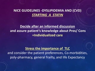 NICE GUIDELINES -DYSLIPIDEMIA AND (CVD)
STARTING A STATIN
Decide after an informed discussion
and assure patient’s knowledge about Pros/ Cons
=Individualized care
Stress the importance of TLC
and consider the patient preferences, Co-morbidities,
poly-pharmacy, general frailty, and life Expectancy
 