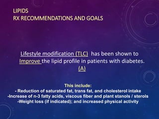 LIPIDS
RX RECOMMENDATIONS AND GOALS
Lifestyle modification (TLC) has been shown to
Improve the lipid profile in patients with diabetes.
(A)
This include:
- Reduction of saturated fat, trans fat, and cholesterol intake
-Increase of n-3 fatty acids, viscous fiber and plant stanols / sterols
-Weight loss (if indicated); and increased physical activity
 