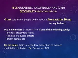 NICE GUIDELINES -DYSLIPIDEMIA AND (CVD)
SECONDARY PREVENTION OF CVD
-Start statin Rx in people with CVD with Atorvastatin 80 mg
(or equivalent)
Use a lower dose of atorvastatin if any of the following apply:
Potential drug interactions
High risk of adverse effects
Patient preference
Do not delay statin in secondary prevention to manage
modifiable risk factors Ex : Person has ACS
 