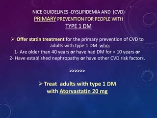 NICE GUIDELINES -DYSLIPIDEMIA AND (CVD)
PRIMARY PREVENTION FOR PEOPLE WITH
TYPE 1 DM
 Offer statin treatment for the primary prevention of CVD to
adults with type 1 DM who:
1- Are older than 40 years or have had DM for > 10 years or
2- Have established nephropathy or have other CVD risk factors.
>>>>>>
 Treat adults with type 1 DM
with Atorvastatin 20 mg
 