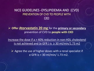 NICE GUIDELINES -DYSLIPIDEMIA AND (CVD)
PREVENTION OF CVD TO PEOPLE WITH
CKD
 Offer Atorvastatin 20 mg for the primary or secondary
prevention of CVD to people with CKD
Increase the dose if a > 40% reduction in non-HDL cholesterol
is not achieved and (e GFR ) is ≥ 30 ml/min/1.73 m2
 Agree the use of higher doses with a renal specialist if
e GFR is < 30 ml/min/ 1.73 m2.
 