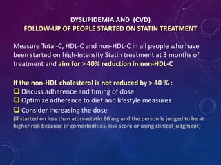 DYSLIPIDEMIA AND (CVD)
FOLLOW-UP OF PEOPLE STARTED ON STATIN TREATMENT
Measure Total-C, HDL-C and non-HDL-C in all people who have
been started on high-intensity Statin treatment at 3 months of
treatment and aim for > 40% reduction in non-HDL-C
If the non-HDL cholesterol is not reduced by > 40 % :
 Discuss adherence and timing of dose
 Optimize adherence to diet and lifestyle measures
 Consider increasing the dose
(if started on less than atorvastatin 80 mg and the person is judged to be at
higher risk because of comorbidities, risk score or using clinical judgment)
 