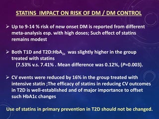 STATINS IMPACT ON RISK OF DM / DM CONTROL
 Up to 9-14 % risk of new onset DM is reported from different
meta-analysis esp. with high doses; Such effect of statins
remains modest
 Both T1D and T2D:HbA1c was slightly higher in the group
treated with statins
(7.53% v.s. 7.41% . Mean difference was 0.12%, (P=0.003).
 CV events were reduced by 16% in the group treated with
intensive statin ;The efficacy of statins in reducing CV outcomes
in T2D is well-established and of major importance to offset
such HbA1c changes
Use of statins in primary prevention in T2D should not be changed.
 