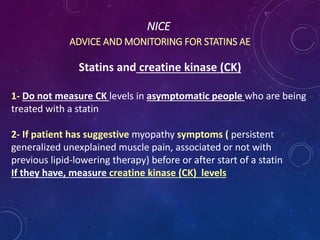 NICE
ADVICE AND MONITORING FOR STATINS AE
Statins and creatine kinase (CK)
1- Do not measure CK levels in asymptomatic people who are being
treated with a statin
2- If patient has suggestive myopathy symptoms ( persistent
generalized unexplained muscle pain, associated or not with
previous lipid-lowering therapy) before or after start of a statin
If they have, measure creatine kinase (CK) levels
 
