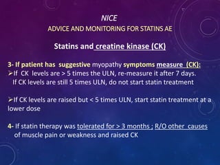 NICE
ADVICE AND MONITORING FOR STATINS AE
Statins and creatine kinase (CK)
3- If patient has suggestive myopathy symptoms measure (CK):
If CK levels are > 5 times the ULN, re-measure it after 7 days.
If CK levels are still 5 times ULN, do not start statin treatment
If CK levels are raised but < 5 times ULN, start statin treatment at a
lower dose
4- If statin therapy was tolerated for > 3 months ; R/O other causes
of muscle pain or weakness and raised CK
 