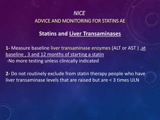 NICE
ADVICE AND MONITORING FOR STATINS AE
Statins and Liver Transaminases
1- Measure baseline liver transaminase enzymes (ALT or AST ) ,at
baseline , 3 and 12 months of starting a statin
-No more testing unless clinically indicated
2- Do not routinely exclude from statin therapy people who have
liver transaminase levels that are raised but are < 3 times ULN
 