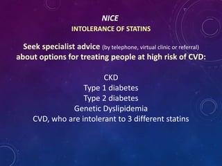 NICE
INTOLERANCE OF STATINS
Seek specialist advice (by telephone, virtual clinic or referral)
about options for treating people at high risk of CVD:
CKD
Type 1 diabetes
Type 2 diabetes
Genetic Dyslipidemia
CVD, who are intolerant to 3 different statins
 
