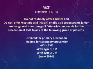 NICE
COMBINATION RX
Do not routinely offer Fibrates and
Do not offer Nicotinic acid (niacin) or Bile acid sequestrants (anion
exchange resins) or omega-3 fatty acid compounds for the
prevention of CVD to any of the following group of patients :
-Treated for primary prevention
-Treated for secondary prevention
-With CKD
-With type 1 DM
-With type 2 DM
[new 2014]
 