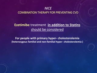 NICE
COMBINATION THERAPY FOR PREVENTING CVD
Ezetimibe treatment in addition to Statins
should be considered
For people with primary hyper- cholesterolemia
(heterozygous familial and non-familial hyper- cholesterolemia )
 