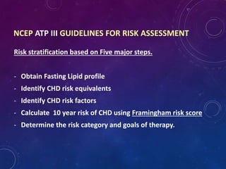 Risk stratification based on Five major steps.
- Obtain Fasting Lipid profile
- Identify CHD risk equivalents
- Identify CHD risk factors
- Calculate 10 year risk of CHD using Framingham risk score
- Determine the risk category and goals of therapy.
NCEP ATP III GUIDELINES FOR RISK ASSESSMENT
 