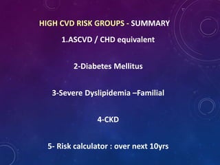 1.ASCVD / CHD equivalent
2-Diabetes Mellitus
3-Severe Dyslipidemia –Familial
4-CKD
5- Risk calculator : over next 10yrs
HIGH CVD RISK GROUPS - SUMMARY
 