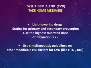 DYSLIPIDEMIA AND (CVD)
TAKE HOME MESSAGES
 Lipid-lowering drugs
-Statins for primary and secondary prevention
-Use the highest tolerated dose
-Combination Rx ?
 Use simultaneously guidelines on
other modifiable risk factors for CVD (like HTN , DM)
 