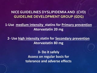 NICE GUIDELINES DYSLIPIDEMIA AND (CVD)
GUIDELINE DEVELOPMENT GROUP (GDG)
1-Use medium intensity statins for Primary prevention
Atorvastatin 20 mg
2- Use high intensity statin for Secondary prevention
Atorvastatin 80 mg
3- Do it safely
Assess on regular basis for
tolerance and adverse effects
 