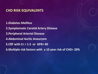 1.Diabetes Mellitus
2.Symptomatic Carotid Artery Disease
3.Peripheral Arterial Disease
4.Abdominal Aortic Aneurysm
5.CRF with Cr > 1.5 or GFR< 60
6.Multiple risk factors with a 10 year risk of CHD> 20%
CHD RISK EQUIVALENTS
 