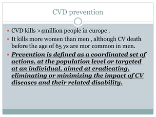 CVD prevention
 CVD kills >4million people in europe .
 It kills more women than men , although CV death
before the age of 65 ys are mor common in men.
 Prevention is deﬁned as a coordinated set of
actions, at the population level or targeted
at an individual, aimed at eradicating,
eliminating or minimizing the impact of CV
diseases and their related disability.
 
