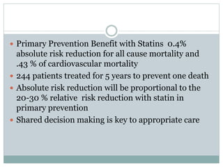  Primary Prevention Benefit with Statins 0.4%
absolute risk reduction for all cause mortality and
.43 % of cardiovascular mortality
 244 patients treated for 5 years to prevent one death
 Absolute risk reduction will be proportional to the
20-30 % relative risk reduction with statin in
primary prevention
 Shared decision making is key to appropriate care
 
