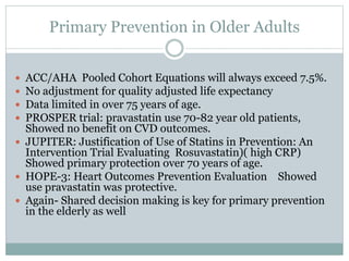 Primary Prevention in Older Adults
 ACC/AHA Pooled Cohort Equations will always exceed 7.5%.
 No adjustment for quality adjusted life expectancy
 Data limited in over 75 years of age.
 PROSPER trial: pravastatin use 70-82 year old patients,
Showed no benefit on CVD outcomes.
 JUPITER: Justification of Use of Statins in Prevention: An
Intervention Trial Evaluating Rosuvastatin)( high CRP)
Showed primary protection over 70 years of age.
 HOPE-3: Heart Outcomes Prevention Evaluation Showed
use pravastatin was protective.
 Again- Shared decision making is key for primary prevention
in the elderly as well
 