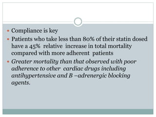  Compliance is key
 Patients who take less than 80% of their statin dosed
have a 45% relative increase in total mortality
compared with more adherent patients
 Greater mortality than that observed with poor
adherence to other cardiac drugs including
antihypertensive and B –adrenergic blocking
agents.
 