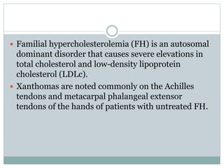  Familial hypercholesterolemia (FH) is an autosomal
dominant disorder that causes severe elevations in
total cholesterol and low-density lipoprotein
cholesterol (LDLc).
 Xanthomas are noted commonly on the Achilles
tendons and metacarpal phalangeal extensor
tendons of the hands of patients with untreated FH.
 