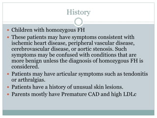 History
 Children with homozygous FH
 These patients may have symptoms consistent with
ischemic heart disease, peripheral vascular disease,
cerebrovascular disease, or aortic stenosis. Such
symptoms may be confused with conditions that are
more benign unless the diagnosis of homozygous FH is
considered.
 Patients may have articular symptoms such as tendonitis
or arthralgias.
 Patients have a history of unusual skin lesions.
 Parents mostly have Premature CAD and high LDLc
 