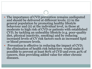  The importance of CVD prevention remains undisputed
and should be delivered at different levels: (i) in the
general population by promoting healthy lifestyle
behaviour and (ii) at the individual level, in those at
moderate to high risk of CVD or patients with established
CVD, by tackling an unhealthy lifestyle (e.g. poor-quality
diet, physical inactivity, smoking) and by reducing
increased levels of CV risk factors such as increased lipid
or blood pressure levels.
 Prevention is effective in reducing the impact of CVD;
the elimination of health risk behaviors would make it
possible to prevent at least 80% of CVD and even 40% of
cancers, thus providing added value for other chronic
diseases.
 