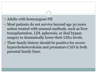  Adults with homozygous FH
 Most patients do not survive beyond age 30 years
unless treated with unusual methods, such as liver
transplantation, LDL apheresis, or ileal bypass
surgery to dramatically lower their LDLc levels.
 Their family history should be positive for severe
hypercholesterolemia and premature CAD in both
parental family lines.
 