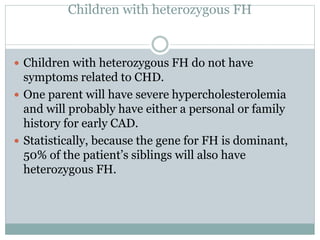 Children with heterozygous FH
 Children with heterozygous FH do not have
symptoms related to CHD.
 One parent will have severe hypercholesterolemia
and will probably have either a personal or family
history for early CAD.
 Statistically, because the gene for FH is dominant,
50% of the patient’s siblings will also have
heterozygous FH.
 