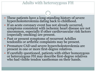 Adults with heterozygous FH
 These patients have a long-standing history of severe
hypercholesterolemia dating back to childhood.
 If an acute coronary event has not already occurred,
symptoms consistent with ischemic heart disease are not
uncommon, especially if other cardiovascular risk factors
(especially smoking) are present.
 Past or present symptoms of recurrent Achilles
tendonitis or arthritic complaints may be present.
 Premature CAD and severe hypercholesterolemia are
present in one or more first-degree relatives.
 If carefully questioned, patients with either homozygous
or heterozygous FH may describe first-degree relatives
who had visible tendon xanthomas on their hands.
 