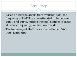 Ferquency
 Based on extrapolations from available data, the
frequency of HeFH can be estimated to be between
1/200 and 1/250, putting the total number of cases
at between 14 and 34 million worldwide.
 The frequency of HoFH is estimated to be 1/160
000–1/300 000.
 
