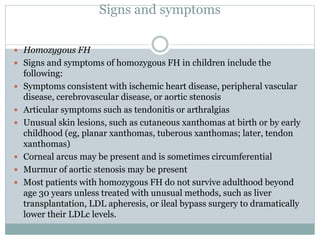 Signs and symptoms
 Homozygous FH
 Signs and symptoms of homozygous FH in children include the
following:
 Symptoms consistent with ischemic heart disease, peripheral vascular
disease, cerebrovascular disease, or aortic stenosis
 Articular symptoms such as tendonitis or arthralgias
 Unusual skin lesions, such as cutaneous xanthomas at birth or by early
childhood (eg, planar xanthomas, tuberous xanthomas; later, tendon
xanthomas)
 Corneal arcus may be present and is sometimes circumferential
 Murmur of aortic stenosis may be present
 Most patients with homozygous FH do not survive adulthood beyond
age 30 years unless treated with unusual methods, such as liver
transplantation, LDL apheresis, or ileal bypass surgery to dramatically
lower their LDLc levels.
 