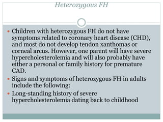 Heterozygous FH
 Children with heterozygous FH do not have
symptoms related to coronary heart disease (CHD),
and most do not develop tendon xanthomas or
corneal arcus. However, one parent will have severe
hypercholesterolemia and will also probably have
either a personal or family history for premature
CAD.
 Signs and symptoms of heterozygous FH in adults
include the following:
 Long-standing history of severe
hypercholesterolemia dating back to childhood
 