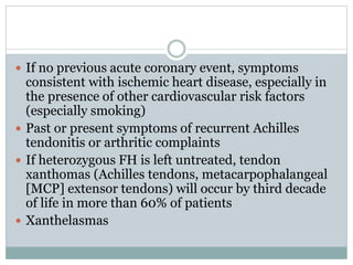 If no previous acute coronary event, symptoms
consistent with ischemic heart disease, especially in
the presence of other cardiovascular risk factors
(especially smoking)
 Past or present symptoms of recurrent Achilles
tendonitis or arthritic complaints
 If heterozygous FH is left untreated, tendon
xanthomas (Achilles tendons, metacarpophalangeal
[MCP] extensor tendons) will occur by third decade
of life in more than 60% of patients
 Xanthelasmas
 