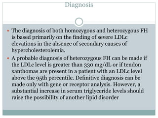 Diagnosis
 The diagnosis of both homozygous and heterozygous FH
is based primarily on the finding of severe LDLc
elevations in the absence of secondary causes of
hypercholesterolemia.
 A probable diagnosis of heterozygous FH can be made if
the LDLc level is greater than 330 mg/dL or if tendon
xanthomas are present in a patient with an LDLc level
above the 95th percentile. Definitive diagnosis can be
made only with gene or receptor analysis. However, a
substantial increase in serum triglyceride levels should
raise the possibility of another lipid disorder
 