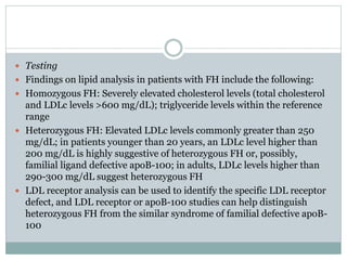  Testing
 Findings on lipid analysis in patients with FH include the following:
 Homozygous FH: Severely elevated cholesterol levels (total cholesterol
and LDLc levels >600 mg/dL); triglyceride levels within the reference
range
 Heterozygous FH: Elevated LDLc levels commonly greater than 250
mg/dL; in patients younger than 20 years, an LDLc level higher than
200 mg/dL is highly suggestive of heterozygous FH or, possibly,
familial ligand defective apoB-100; in adults, LDLc levels higher than
290-300 mg/dL suggest heterozygous FH
 LDL receptor analysis can be used to identify the specific LDL receptor
defect, and LDL receptor or apoB-100 studies can help distinguish
heterozygous FH from the similar syndrome of familial defective apoB-
100
 