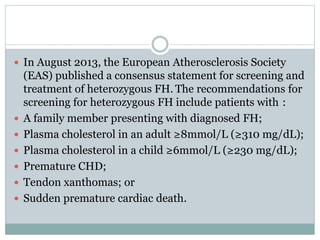  In August 2013, the European Atherosclerosis Society
(EAS) published a consensus statement for screening and
treatment of heterozygous FH. The recommendations for
screening for heterozygous FH include patients with :
 A family member presenting with diagnosed FH;
 Plasma cholesterol in an adult ≥8mmol/L (≥310 mg/dL);
 Plasma cholesterol in a child ≥6mmol/L (≥230 mg/dL);
 Premature CHD;
 Tendon xanthomas; or
 Sudden premature cardiac death.
 