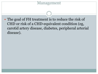 Management
 The goal of FH treatment is to reduce the risk of
CHD or risk of a CHD-equivalent condition (eg,
carotid artery disease, diabetes, peripheral arterial
disease).
 