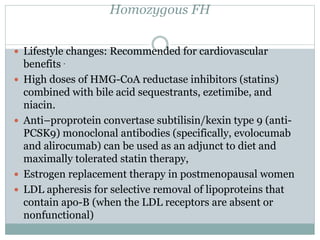 Homozygous FH
 Lifestyle changes: Recommended for cardiovascular
benefits .
 High doses of HMG-CoA reductase inhibitors (statins)
combined with bile acid sequestrants, ezetimibe, and
niacin.
 Anti–proprotein convertase subtilisin/kexin type 9 (anti-
PCSK9) monoclonal antibodies (specifically, evolocumab
and alirocumab) can be used as an adjunct to diet and
maximally tolerated statin therapy,
 Estrogen replacement therapy in postmenopausal women
 LDL apheresis for selective removal of lipoproteins that
contain apo-B (when the LDL receptors are absent or
nonfunctional)
 