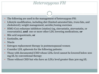 Heterozygous FH
 The following are used in the management of heterozygous FH:
 Lifestyle modification, including diet (limited saturated fats, trans fats, and
cholesterol); weight management; aerobic/toning exercises
 HMG-CoA reductase inhibitors (statins) (eg, simvastatin, atorvastatin, or
rosuvastatin), and one or more other LDL lowering medications, or
 Bile acid sequestrants, or
 Ezetimibe, or
 Niacin
 Estrogen replacement therapy in postmenopausal women
 Consider LDL apheresis for the following patients:
 Those with documented CHD whose LDLc level cannot be lowered below 200
mg/dL by conventional therapy
 Those without CHD but who have an LDLc level greater than 300 mg/dL
 