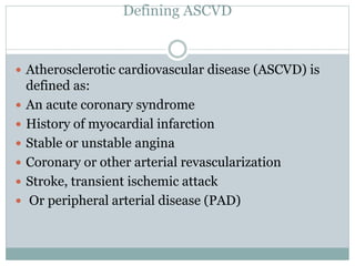 Defining ASCVD
 Atherosclerotic cardiovascular disease (ASCVD) is
defined as:
 An acute coronary syndrome
 History of myocardial infarction
 Stable or unstable angina
 Coronary or other arterial revascularization
 Stroke, transient ischemic attack
 Or peripheral arterial disease (PAD)
 