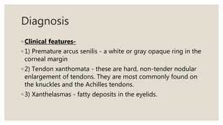 Diagnosis
◦ Clinical features-
◦ 1) Premature arcus senilis - a white or gray opaque ring in the
corneal margin
◦ 2) Tendon xanthomata - these are hard, non-tender nodular
enlargement of tendons. They are most commonly found on
the knuckles and the Achilles tendons.
◦ 3) Xanthelasmas - fatty deposits in the eyelids.
 