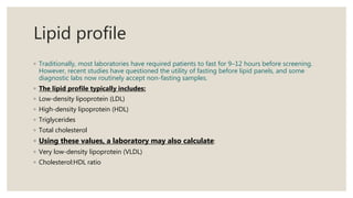 Lipid profile
◦ Traditionally, most laboratories have required patients to fast for 9–12 hours before screening.
However, recent studies have questioned the utility of fasting before lipid panels, and some
diagnostic labs now routinely accept non-fasting samples.
◦ The lipid profile typically includes:
◦ Low-density lipoprotein (LDL)
◦ High-density lipoprotein (HDL)
◦ Triglycerides
◦ Total cholesterol
◦ Using these values, a laboratory may also calculate:
◦ Very low-density lipoprotein (VLDL)
◦ Cholesterol:HDL ratio
 