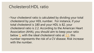 Cholesterol:HDL ratio
◦Your cholesterol ratio is calculated by dividing your total
cholesterol by your HDL number. For instance, if your
total cholesterol is 180 and your HDL is 82, your
cholesterol ratio is 2.2. According to the American Heart
Association (AHA), you should aim to keep your ratio
below 5, with the ideal cholesterol ratio at 3.5. this
number represents the risk of a CV disease. Risk increase
with the number.
 