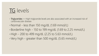 TG levels
◦ Triglycerides — High triglyceride levels are also associated with an increased risk of
cardiovascular disease
◦ Normal - less than 150 mg/dL (1.69 mmol/L)
◦ Borderline high - 150 to 199 mg/dL (1.69 to 2.25 mmol/L)
◦ High - 200 to 499 mg/dL (2.25 to 5.63 mmol/L)
◦ Very high - greater than 500 mg/dL (5.65 mmol/L)
 