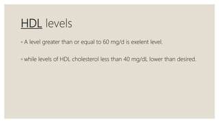 HDL levels
◦ A level greater than or equal to 60 mg/d is exelent level.
◦ while levels of HDL cholesterol less than 40 mg/dL lower than desired.
 